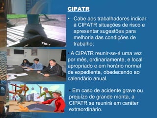 CIPATR
• Cabe aos trabalhadores indicar
à CIPATR situações de risco e
apresentar sugestões para
melhoria das condições de
trabalho;
• A CIPATR reunir-se-á uma vez
por mês, ordinariamente, e local
apropriado e em horário normal
de expediente, obedecendo ao
calendário anual.
• Em caso de acidente grave ou
prejuízo de grande monta, a
CIPATR se reunirá em caráter
extraordinário.
 