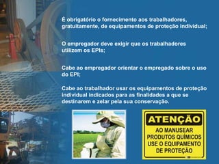 É obrigatório o fornecimento aos trabalhadores,
gratuitamente, de equipamentos de proteção individual;
O empregador deve exigir que os trabalhadores
utilizem os EPIs;
Cabe ao empregador orientar o empregado sobre o uso
do EPI;
Cabe ao trabalhador usar os equipamentos de proteção
individual indicados para as finalidades a que se
destinarem e zelar pela sua conservação.
 