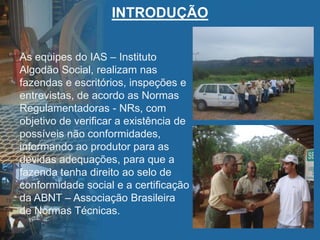 INTRODUÇÃO
As equipes do IAS – Instituto
Algodão Social, realizam nas
fazendas e escritórios, inspeções e
entrevistas, de acordo as Normas
Regulamentadoras - NRs, com
objetivo de verificar a existência de
possíveis não conformidades,
informando ao produtor para as
devidas adequações, para que a
fazenda tenha direito ao selo de
conformidade social e a certificação
da ABNT – Associação Brasileira
de Normas Técnicas.
 