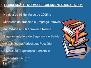 LEGISLAÇÃO – NORMA REGULAMENTADORA - NR 31
Na data de 03 de Março de 2005, o
Ministério do Trabalho e Emprego, através
da Portaria nº. 86 aprovou a Norma
Regulamentadora de Segurança e Saúde
no trabalho na Agricultura, Pecuária,
Silvicultura, Exploração Florestal e
Aqüicultura - NR 31
 