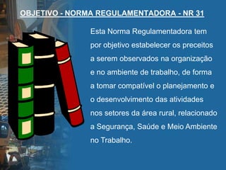 OBJETIVO - NORMA REGULAMENTADORA - NR 31
Esta Norma Regulamentadora tem
por objetivo estabelecer os preceitos
a serem observados na organização
e no ambiente de trabalho, de forma
a tomar compatível o planejamento e
o desenvolvimento das atividades
nos setores da área rural, relacionado
a Segurança, Saúde e Meio Ambiente
no Trabalho.
 