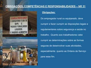 OBRIGAÇÕES, COMPETÊNCIAS E RESPONSABILIDADES – NR 31
Do empregador rural ou equiparado, deve
cumprir e fazer cumprir as disposições legais e
regulamentares sobre segurança e saúde no
trabalho . Quanto aos trabalhadores cabe
cumprir as determinações sobre as formas
seguras de desenvolver suas atividades,
especialmente quanto as Ordens de Serviço
para esse fim.
Obrigações:
 