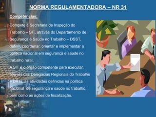 NORMA REGULAMENTADORA – NR 31
Compete à Secretaria de Inspeção do
Trabalho – SIT, através do Departamento de
Segurança e Saúde no Trabalho – DSST,
definir, coordenar, orientar e implementar a
política nacional em segurança e saúde no
trabalho rural.
A SIT é o órgão competente para executar,
através das Delegacias Regionais do Trabalho
– DRTs, as atividades definidas na política
nacional de segurança e saúde no trabalho,
bem como as ações de fiscalização.
Competências:
 