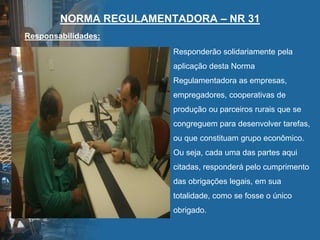 NORMA REGULAMENTADORA – NR 31
Responsabilidades:
Responderão solidariamente pela
aplicação desta Norma
Regulamentadora as empresas,
empregadores, cooperativas de
produção ou parceiros rurais que se
congreguem para desenvolver tarefas,
ou que constituam grupo econômico.
Ou seja, cada uma das partes aqui
citadas, responderá pelo cumprimento
das obrigações legais, em sua
totalidade, como se fosse o único
obrigado.
 