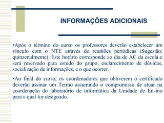 INFORMAÇÕES ADICIONAIS Após o término do curso os professores deverão estabelecer um vínculo com o NTE através de reuniões periódicas (Sugestão: quinzenalmente). Este horário corresponde ao dia de AC da escola e será reservado para estudo do grupo, esclarecimento de dúvidas, socialização de informações, e o que ocorrer.  Ao final do curso, os coordenadores que obtiverem o certificado deverão assinar um Termo assumindo o compromisso de atuar na coordenação do laboratório de informática da Unidade de Ensino para a qual for designado.  