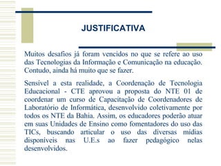 JUSTIFICATIVA Muitos   desafios já foram vencidos no que se refere ao uso das Tecnologias da Informação e Comunicação na educação. Contudo, ainda há muito que se fazer.  Sensível a esta realidade, a Coordenação de Tecnologia Educacional - CTE aprovou a proposta do NTE 01 de coordenar um curso de Capacitação de Coordenadores de Laboratório de Informática, desenvolvido coletivamente por todos os NTE da Bahia. Assim, os educadores poderão atuar em suas Unidades de Ensino como fomentadores do uso das TICs, buscando articular o uso das diversas mídias disponíveis nas U.E.s ao fazer pedagógico nelas desenvolvidos. 