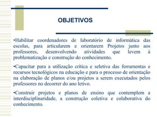 OBJETIVOS Habilitar coordenadores de laboratório de informática das escolas, para articularem e orientarem Projetos junto aos professores, desenvolvendo atividades que levem à problematização e construção do conhecimento.  Capacitar para a utilização crítica e seletiva das ferramentas e recursos tecnológicos na educação e para o processo de orientação na elaboração de planos e/ou projetos a serem executados pelos professores no decorrer do ano letivo. Construir projetos e planos de ensino que contemplem a interdisciplinaridade, a construção coletiva e colaborativa do conhecimento. 