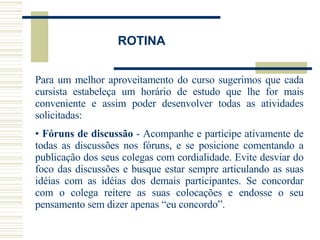 ROTINA Para um melhor aproveitamento do curso sugerimos que cada cursista estabeleça um horário de estudo que lhe for mais conveniente e assim poder desenvolver todas as atividades solicitadas: Fóruns de discussão  - Acompanhe e participe ativamente de todas as discussões nos fóruns, e se posicione comentando a publicação dos seus colegas com cordialidade. Evite desviar do foco das discussões e busque estar sempre articulando as suas idéias com as idéias dos demais participantes. Se concordar com o colega reitere as suas colocações e endosse o seu pensamento sem dizer apenas “eu concordo”.         