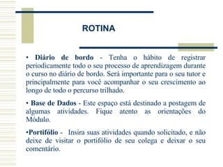 Diário de bordo  - Tenha o hábito de registrar periodicamente todo o seu processo de aprendizagem durante o curso no diário de bordo. Será importante para o seu tutor e principalmente para você acompanhar o seu crescimento ao longo de todo o percurso trilhado. Base de Dados  -  Este espaço está destinado a postagem de algumas atividades. Fique atento as orientações do Módulo.     Portifólio  -   Insira suas atividades quando solicitado, e não deixe de visitar o portifólio de seu colega e deixar o seu comentário. ROTINA 