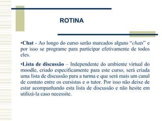 Chat  - Ao longo do curso serão marcados alguns “ chats ” e por isso se programe para participar efetivamente de todos eles. Lista de discussão  – Independente do ambiente virtual do moodle, criado especificamente para este curso, será criada uma lista de discussão para a turma e que será mais um canal de contato entre os cursistas e o tutor. Por isso não deixe de estar acompanhando esta lista de discussão e não hesite em utilizá-la caso necessite. ROTINA 