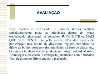 AVALIAÇÃO Para receber o certificado o cursista deverá realizar satisfatoriamente todas as atividades dentro do prazo estabelecido, alcançando os conceitos SUFICIENTE ou MAIS QUE SUFICIENTE em pelo menos 80% das atividades: participação nos fóruns de discussão, registro periódico no diário de bordo, postagem das atividades na base de dados, etc. O cursista também deverá produzir um artigo individual sobre ‘tecnologia e educação’ e entregá-lo juntamente com o trabalho final de grupo no último encontro presencial.  