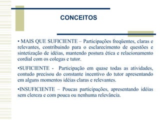   MAIS QUE SUFICIENTE – Participações freqüentes, claras e relevantes, contribuindo para o esclarecimento de questões e sintetização de idéias, mantendo postura ética e relacionamento cordial com os colegas e tutor. SUFICIENTE -  Participação em quase todas as atividades, contudo precisou do constante incentivo do tutor apresentando em alguns momentos idéias claras e relevantes. INSUFICIENTE – Poucas participações, apresentando idéias sem clereza e com pouca ou nenhuma relevância.  CONCEITOS 