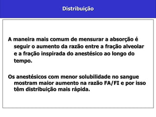 Distribuição A maneira mais comum de mensurar a absorção é seguir o aumento da razão entre a fração alveolar e a fração inspirada do anestésico ao longo do tempo. Os anestésicos com menor solubilidade no sangue mostram maior aumento na razão FA/FI e por isso têm distribuição mais rápida.  