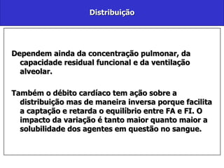 Distribuição Dependem ainda da concentração pulmonar, da capacidade residual funcional e da ventilação alveolar.  Também o débito cardíaco tem ação sobre a distribuição mas de maneira inversa porque facilita a captação e retarda o equilíbrio entre FA e FI. O impacto da variação é tanto maior quanto maior a solubilidade dos agentes em questão no sangue. 