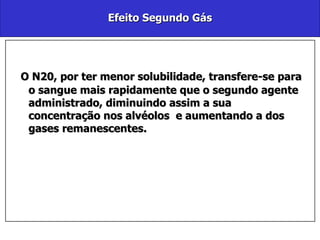 Efeito Segundo Gás O N20, por ter menor solubilidade, transfere-se para o sangue mais rapidamente que o segundo agente administrado, diminuindo assim a sua concentração nos alvéolos  e aumentando a dos gases remanescentes. 