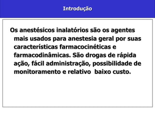 Introdução Os anestésicos inalatórios são os agentes mais usados para anestesia geral por suas características farmacocinéticas e farmacodinâmicas. São drogas de rápida ação, fácil administração, possibilidade de monitoramento e relativo  baixo custo.  