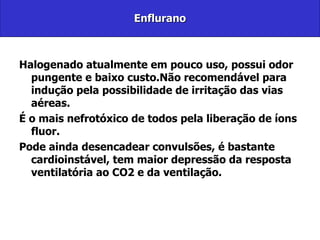 Enflurano Halogenado atualmente em pouco uso, possui odor pungente e baixo custo.Não recomendável para indução pela possibilidade de irritação das vias aéreas. É o mais nefrotóxico de todos pela liberação de íons fluor. Pode ainda desencadear convulsões, é bastante cardioinstável, tem maior depressão da resposta ventilatória ao CO2 e da ventilação. 