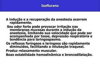 Isoflurano A indução e a recuperação da anestesia ocorrem rapidamente. Seu odor forte pode provocar irritação nas membranas mucosas durante a indução da anestesia, limitando sua velocidade que pode ser acompanhada por tosse, depressão respiratória e tendência para laringospasmo.  Os reflexos faríngeos e laríngeos são rapidamente diminuídos, facilitando a intubação traqueal. Produz relaxamento muscular. Boas estabilidade hemodinâmica e broncodilatação. 