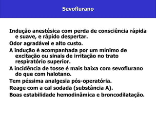 Sevoflurano Indução anestésica com perda de consciência rápida e suave, e rápido despertar. Odor agradável e alto custo. A indução é acompanhada por um mínimo de excitação ou sinais de irritação no trato respiratório superior.  A incidência de tosse é mais baixa com sevoflurano do que com halotano. Tem péssima analgesia pós-operatória. Reage com a cal sodada (substância A).  Boas estabilidade hemodinâmica e broncodilatação.  