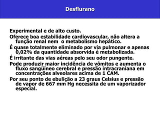 Desflurano Experimental e de alto custo. Oferece boa estabilidade cardiovascular, não altera a função renal nem  o metabolismo hepático.  É quase totalmente eliminado por via pulmonar e apenas 0,02% da quantidade absorvida é metabolizada.  É irritante das vias aéreas pelo seu odor pungente. Pode produzir maior incidência de vômitos e aumenta o fluxo sangüíneo cerebral e pressão intracraniana em concentrações alveolares acima de 1 CAM.  Por seu ponto de ebulição a 23 graus Celsius e pressão de vapor de 667 mm Hg necessita de um vaporizador especial. 