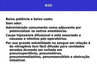 N2O Baixa potência e baixo custo. Sem odor.  Administrado comumente como adjuvante por potencializar os outros anestésicos. Causa hipoxemia difusional e está associado a náuseas e vômitos pós-operatórios. Por sua grande solubilidade no sangue em relação à do nitrogênio tem fácil difusão para cavidades aeradas devendo ser evitado em pneumoperitônio, pneumotórax, pneumomediastino, penumoencéfalo e obstrução intestinal. 