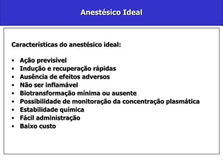 Anestésico Ideal Características do anestésico ideal: Ação previsível Indução e recuperação rápidas Ausência de efeitos adversos Não ser inflamável Biotransformação mínima ou ausente Possibilidade de monitoração da concentração plasmática Estabilidade química Fácil administração Baixo custo 