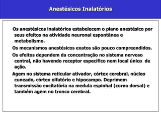 Anestésicos Inalatórios Os anestésicos inalatórios estabelecem o plano anestésico por seus efeitos na atividade neuronal espontânea e metabolismo. Os mecanismos anestésicos exatos são pouco compreendidos. Os efeitos dependem da concentração no sistema nervoso central, não havendo receptor específico nem local único  de ação.  Agem no sistema reticular ativador, córtex cerebral, núcleo cuneado, córtex olfatório e hipocampo. Deprimem transmissão excitatória na medula espinhal (corno dorsal) e também agem no tronco cerebral. 