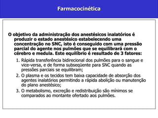 Farmacocinética O objetivo da administração dos anestésicos inalatórios é produzir o estado anestésico estabelecendo uma concentração no SNC, isto é conseguido com uma pressão parcial do agente nos pulmões que se equilibrará com o cérebro e medula. Este equilíbrio é resultado de 3 fatores: Rápida transferência bidirecional dos pulmões para o sangue e vice-versa, e de forma subseqüente para SNC quando as pressões parciais se equilibram; O plasma e os tecidos tem baixa capacidade de absorção dos agentes inalatórios permitindo a rápida abolição ou manutenção do plano anestésico; O metabolismo, excreção e redistribuição são mínimos se comparados ao montante ofertado aos pulmões. 