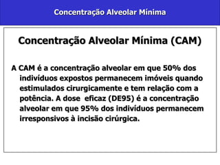 Concentração Alveolar Mínima Concentração Alveolar Mínima (CAM) A CAM é a concentração alveolar em que 50% dos indivíduos expostos permanecem imóveis quando estimulados cirurgicamente e tem relação com a potência. A dose  eficaz (DE95) é a concentração alveolar em que 95% dos indivíduos permanecem irresponsivos à incisão cirúrgica. 