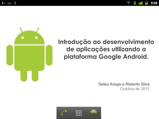 Introdução ao desenvolvimento
   de aplicações utilizando a
  plataforma Google Android.



           Tadeu Araujo e Roberto Silva
                      Outubro de 2011
 