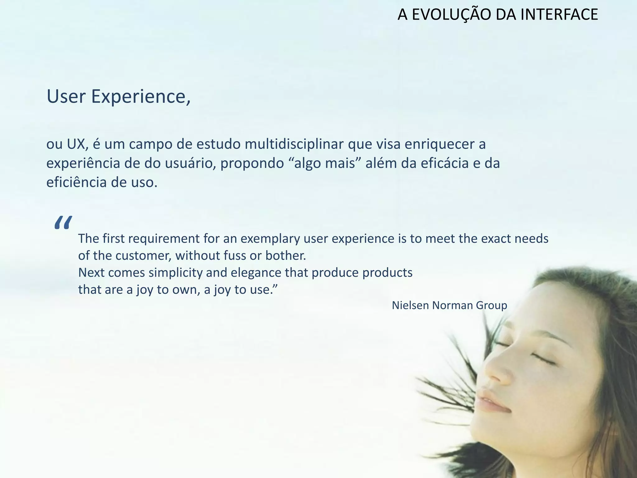 A EVOLUÇÃO DA INTERFACE



User Experience,

ou UX, é um campo de estudo multidisciplinar que visa enriquecer a
experiência de do usuário, propondo “algo mais” além da eficácia e da
eficiência de uso.



“   The first requirement for an exemplary user experience is to meet the exact needs
    of the customer, without fuss or bother.
    Next comes simplicity and elegance that produce products
    that are a joy to own, a joy to use.”
                                                         Nielsen Norman Group
 