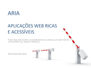 ARIA

APLICAÇÕES WEB RICAS
E ACESSÍVEIS
O que fazer para manter a acessibilidade do seu sistema, sem abrir mão de
uma interface rica, atrativa e dinâmica.




Alan Vasconcelos Alves
 