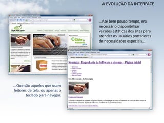 A EVOLUÇÃO DA INTERFACE


                                 ...Até bem pouco tempo, era
                                 necessário disponibilizar
                                 versões estáticas dos sites para
                                 atender os usuários portadores
                                 de necessidades especiais...




...Que são aqueles que usam
 leitores de tela, ou apenas o
        teclado para navegar.
 