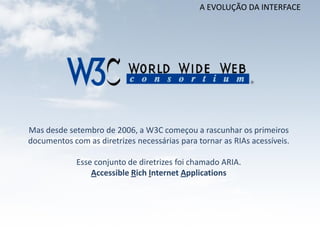 A EVOLUÇÃO DA INTERFACE




Mas desde setembro de 2006, a W3C começou a rascunhar os primeiros
documentos com as diretrizes necessárias para tornar as RIAs acessíveis.

             Esse conjunto de diretrizes foi chamado ARIA.
                 Accessible Rich Internet Applications
 