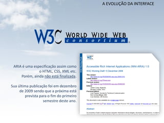 A EVOLUÇÃO DA INTERFACE




 ARIA é uma especificação assim como
               o HTML, CSS, XML etc.
     Porém, ainda não está finalizada.

Sua última publicação foi em dezembro
     de 2009 sendo que a próxima está
         prevista para o fim do primeiro
                    semestre deste ano.
 