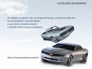 A EVOLUÇÃO DA INTERFACE




Os objetos em geral, vão, ao longo do tempo, se aprimorando em
funcionalidade e interatividade,
o que altera completamente
a relação entre usuário e produto.




Até um Camaro precisou evoluir!!
 