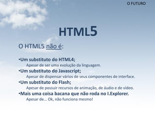 O FUTURO




                     HTML5
O HTML5 não é:
•Um substituto do HTML4;
   Apesar de ser uma evolução da linguagem.
•Um substituto do Javascript;
   Apesar de dispensar vários de seus componentes de interface.
•Um substituto do Flash;
   Apesar de possuir recursos de animação, de áudio e de vídeo.
•Mais uma coisa bacana que não roda no I.Explorer.
   Apesar de... Ok, não funciona mesmo!
 