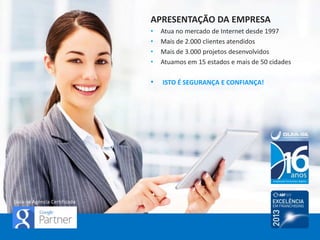 APRESENTAÇÃO DA EMPRESA
• Atua no mercado de Internet desde 1997
• Mais de 2.500 clientes atendidos
• Mais de 3.500 projetos desenvolvidos
• Atuamos em 20 estados e 83 cidades
ISTO É SEGURANÇA E CONFIANÇA!
Guia-se Agência Certificada
 
