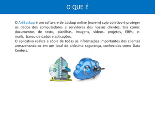 É um software de backup online (nuvem) cujo objetivo é proteger os dados dos
computadores e servidores dos nossos clientes, tais como: documentos de
texto, planilhas, imagens, vídeos, projetos, ERPs, e-mails, banco de dados e
aplicações.
O aplicativo realiza a cópia de todas as informações importantes dos clientes
armazenando-os em um local de altíssima segurança, conhecidos como Data
Centers.
O QUE É
 
