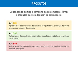 Dependendo do tipo e tamanho da sua empresa, temos
3 produtos que se adequam ao seu negócio:
Art.Lite
Aplicativo de backup online destinada a computadores e laptops de micro
empresas e usuários domésticos.
Art.Pro
Aplicativo de Backup Online destinado a servidores de arquivos, banco de
dados e aplicações.
Art.Std
Aplicativo de Backup Online destinado a estações de trabalho e servidores
de arquivos.
PRODUTOS
 