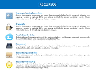 RECURSOS
Segurança e localização dos dados
Os seus dados estarão armazenados em nossos Data Centers Word Class Tier III, num prédio blindado, com
segurança armada e vigilância 24x7, com sistema anti-incêndio, acesso biométrico, energia elétrica ininterrupta,
sistema de detecção e prevenção contra intrusos.
Backup do Outlook (PST)
Permite que você realize backup dos arquivos .PST do Microsoft Outlook. Diferentemente de qualquer outro
aplicativo de backup, nossa ferramenta é capaz de enviar apenas as atualizações recebidas pelo arquivo PST, sem
ter que fazer retransmissão do arquivo por inteiro.
Criptografia
Os seus dados estarão armazenados em nossos Data Centers Word Class Tier III, num prédio blindado, com
segurança armada e vigilância 24x7, com sistema anti-incêndio, acesso biométrico, energia elétrica ininterrupta,
sistema de detecção e prevenção contra intrusos.
Transferência dos dados
Os dados são transferidos automaticamente dos seus computadores e servidores aos nossos data centers através
da Internet utilizando um canal seguro de comunicação (https/SSL).
Backup local
Permite que o backup seja realizado localmente e depois transferido pela Internet permitindo que o processo de
Backup e Restauração sejam realizados em altíssimas velocidades.
Backup de arquivos abertos
Realiza o backup de arquivos abertos garantindo que todos os arquivos selecionados realmente sejam gravados
em nossos servidores.
 