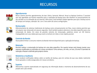 RECURSOS
Agendamento
Nosso sistema permite agendamentos do tipo: Diário, Semanal, Mensal, Anual ou Backup Contínuo. É possível
que seja agendado um horário específico para a realização do backup para não interferir no processamento do
seu servidor ou na utilização da sua Internet. Além disso, você também poderá agendar para que o backup ocorra
de tempos em tempos, exemplo: de 1 em 1 hora além de outras configurações.
Restauração
Diferentemente de sistemas tradicionais de backup como armazenamento em fitas, nosso sistema permite que
um arquivo seja restaurado em poucos segundos. Você também poderá selecionar uma data específica para uma
restauração de dados. Em casos de grandes volumes de restauração, podemos enviar um HD Externo
Criptografado com seus dados para que você os tenham em mãos o mais rápido possível.
Controle de Banda
Você poderá limitar o consumo máximo da Banda Internet disponível para a aplicação de backup.
Retenção
Permite realizar a restauração do backup em uma data específica. Por quanto tempo você deseja manter seus
arquivos modificados ou excluídos em nossos servidores? Uma semana, um mês, um ano, 10 anos? O período de
retenção é flexível e definido pelo próprio cliente.
Suporte
Oferecemos suporte especializado em segurança da informação desde o momento do desenvolvimento do seu
projeto até o pós-vendas.
Relatórios e Auditoria
Você receberá notificações diárias sobre as tarefas de backup, para ter certeza de que seus dados realmente
foram gravados e estão assegurados em nossos servidores.
 