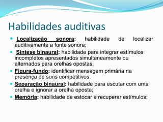 Habilidades auditivas
 Localização







sonora:
habilidade
de
localizar
auditivamente a fonte sonora;
Síntese binaural: habilidade para integrar estímulos
incompletos apresentados simultaneamente ou
alternados para orelhas opostas;
Figura-fundo: identificar mensagem primária na
presença de sons competitivos.
Separação binaural: habilidade para escutar com uma
orelha e ignorar a orelha oposta;
Memória: habilidade de estocar e recuperar estímulos;

 
