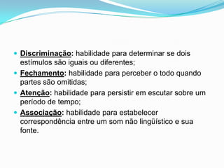  Discriminação: habilidade para determinar se dois

estímulos são iguais ou diferentes;
 Fechamento: habilidade para perceber o todo quando
partes são omitidas;
 Atenção: habilidade para persistir em escutar sobre um
período de tempo;
 Associação: habilidade para estabelecer
correspondência entre um som não lingüístico e sua
fonte.

 