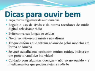 Dicas para ouvir bem
 Faça testes regulares de audiometria

 Regule o uso de iPods e de outros tocadores de mídia
digital, televisão e rádio
 Evite conversas longas ao celular
 No carro, não escute música nas alturas
 Troque os fones que entram no ouvido pelos modelos em

forma de concha
 Se você trabalha em locais com muitos ruídos, invista em
um protetor auditivo individual
 Cuidado com algumas doenças - não só no ouvido - e
medicamentos que podem afetar a audição

 