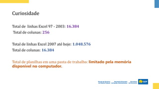 Curiosidade
Total de linhas Excel 97 - 2003: 16.384
Total de colunas: 256
Total de linhas Excel 2007 até hoje: 1.048.576
Total de colunas: 16.384
Total de planilhas em uma pasta de trabalho: limitado pela memória
disponível no computador.
 