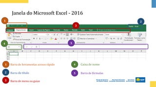 Janela do Microsoft Excel - 2016
Barra de título
Barra de menu ou guias
Barra de fórmulas
Caixa de nome
Barra de ferramentas acesso rápido
1
1
2
2
3
3
4
4
5
5
 