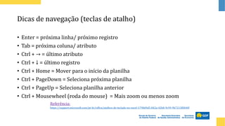 Dicas de navegação (teclas de atalho)
• Enter = próxima linha/ próximo registro
• Tab = próxima coluna/ atributo
• Ctrl + → = último atributo
• Ctrl + ↓ = último registro
• Ctrl + Home = Mover para o início da planilha
• Ctrl + PageDown = Seleciona próxima planilha
• Ctrl + PageUp = Seleciona planilha anterior
• Ctrl + Mousewheel (roda do mouse) = Mais zoom ou menos zoom
Referência:
https://support.microsoft.com/pt-br/office/atalhos-de-teclado-no-excel-1798d9d5-842a-42b8-9c99-9b7213f0040f
 