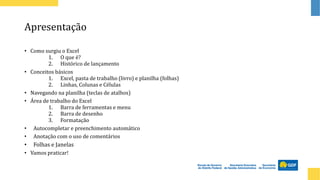 Apresentação
• Como surgiu o Excel
1. O que é?
2. Histórico de lançamento
• Conceitos básicos
1. Excel, pasta de trabalho (livro) e planilha (folhas)
2. Linhas, Colunas e Células
• Navegando na planilha (teclas de atalhos)
• Área de trabalho do Excel
1. Barra de ferramentas e menu
2. Barra de desenho
3. Formatação
• Autocompletar e preenchimento automático
• Anotação com o uso de comentários
• Folhas e Janelas
• Vamos praticar!
 