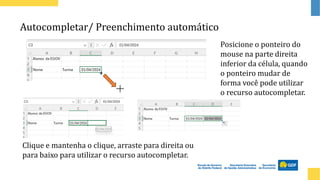 Autocompletar/ Preenchimento automático
Posicione o ponteiro do
mouse na parte direita
inferior da célula, quando
o ponteiro mudar de
forma você pode utilizar
o recurso autocompletar.
Clique e mantenha o clique, arraste para direita ou
para baixo para utilizar o recurso autocompletar.
 